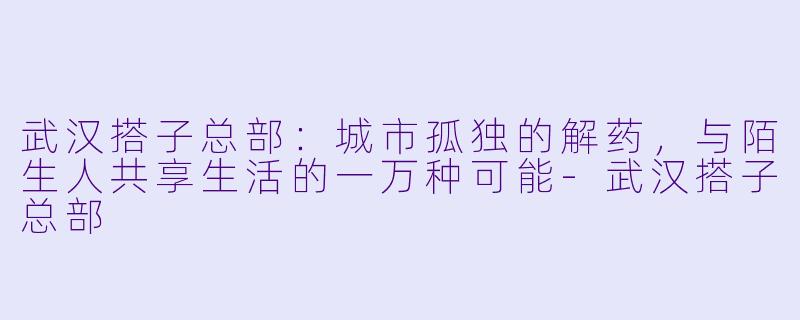 武汉搭子总部：城市孤独的解药，与陌生人共享生活的一万种可能-武汉搭子总部