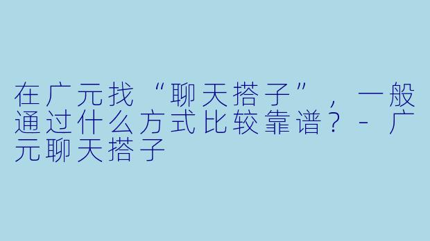 在广元找“聊天搭子”，一般通过什么方式比较靠谱？-广元聊天搭子