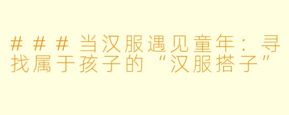 ###当汉服遇见童年:寻找属于孩子的“汉服搭子”