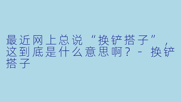 最近网上总说“换铲搭子”，这到底是什么意思啊？-换铲搭子
