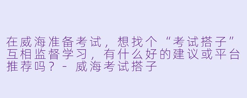 在威海准备考试，想找个“考试搭子”互相监督学习，有什么好的建议或平台推荐吗？-威海考试搭子