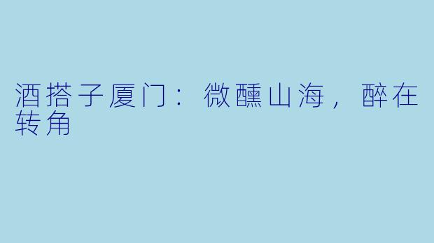 酒搭子厦门：微醺山海，醉在转角