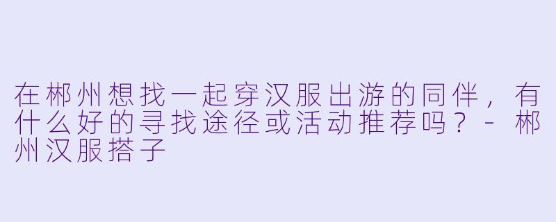 在郴州想找一起穿汉服出游的同伴，有什么好的寻找途径或活动推荐吗？-郴州汉服搭子