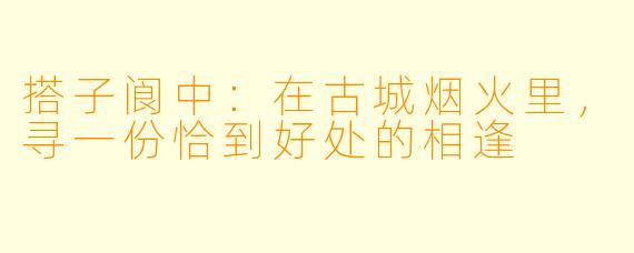 搭子阆中:在古城烟火里,寻一份恰到好处的相逢