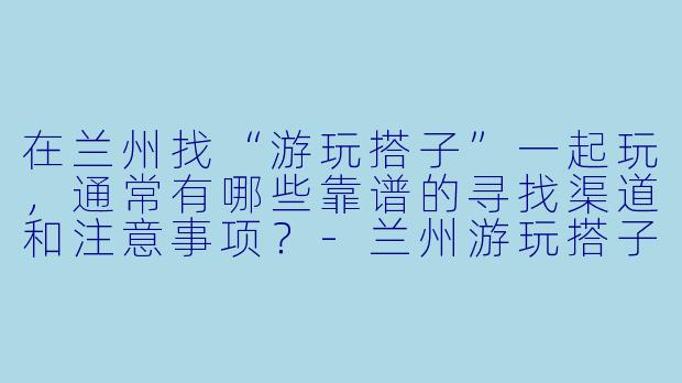 在兰州找“游玩搭子”一起玩，通常有哪些靠谱的寻找渠道和注意事项？-兰州游玩搭子