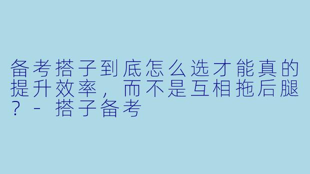 备考搭子到底怎么选才能真的提升效率，而不是互相拖后腿？-搭子备考