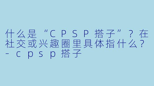 什么是“CPSP搭子”？在社交或兴趣圈里具体指什么？-cpsp搭子