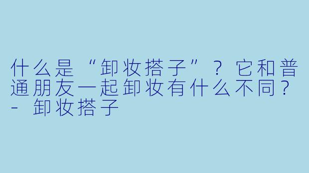 什么是“卸妆搭子”？它和普通朋友一起卸妆有什么不同？-卸妆搭子