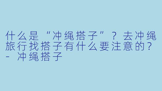 什么是“冲绳搭子”?去冲绳旅行找搭子有什么要注意的?-冲绳搭子