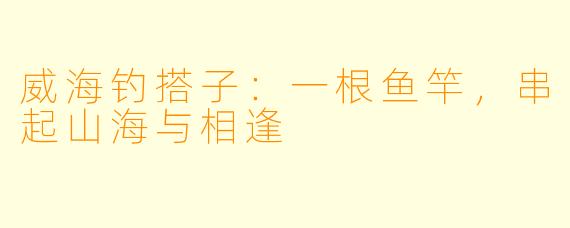 威海钓搭子:一根鱼竿,串起山海与相逢