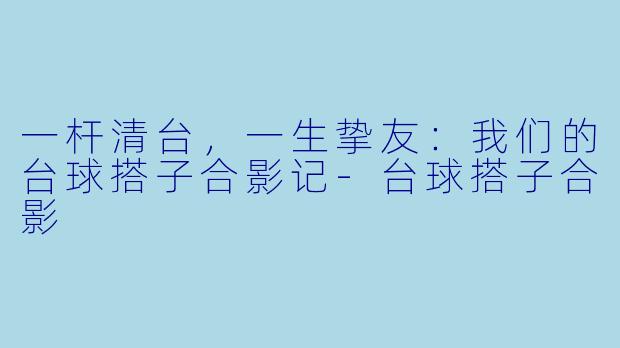 一杆清台，一生挚友：我们的台球搭子合影记-台球搭子合影