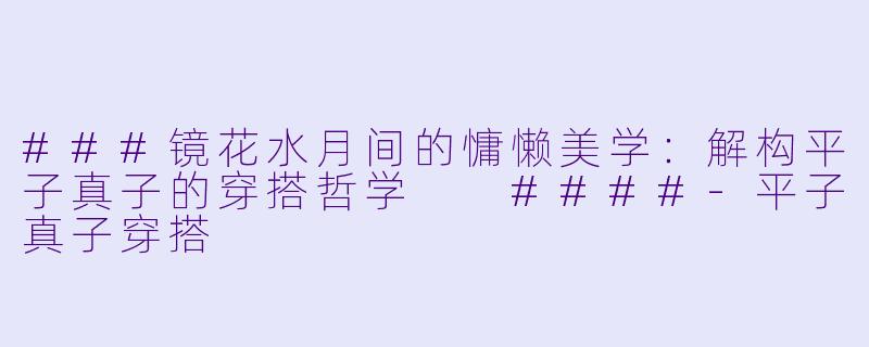 ###镜花水月间的慵懒美学:解构平子真子的穿搭哲学
####-平子真子穿搭