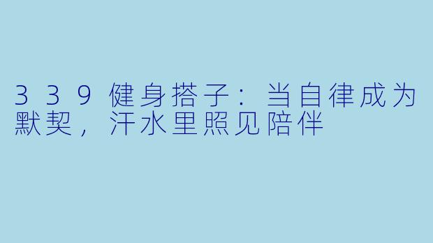 339健身搭子：当自律成为默契，汗水里照见陪伴