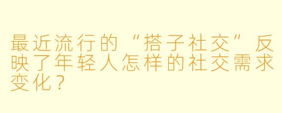 最近流行的“搭子社交”反映了年轻人怎样的社交需求变化？