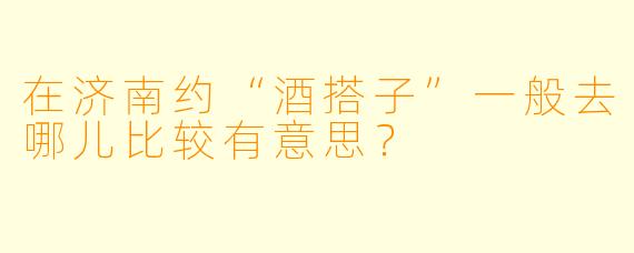 在济南约“酒搭子”一般去哪儿比较有意思？