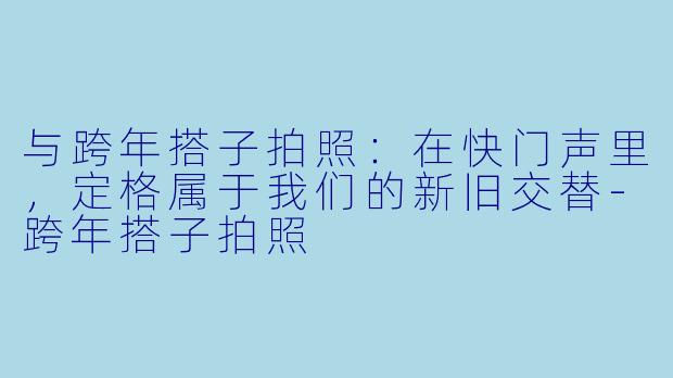 与跨年搭子拍照：在快门声里，定格属于我们的新旧交替-跨年搭子拍照
