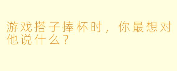 游戏搭子捧杯时，你最想对他说什么？