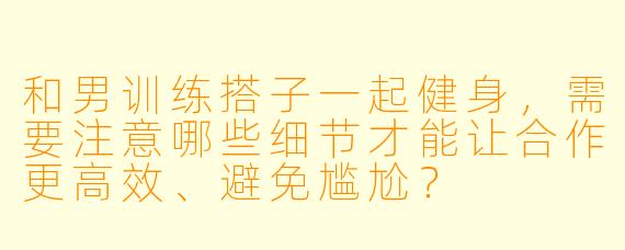 和男训练搭子一起健身，需要注意哪些细节才能让合作更高效、避免尴尬？