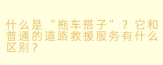 什么是“拖车搭子”？它和普通的道路救援服务有什么区别？