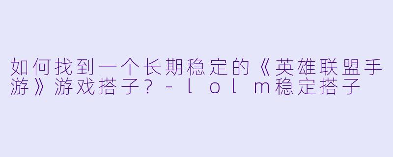如何找到一个长期稳定的《英雄联盟手游》游戏搭子？-lolm稳定搭子