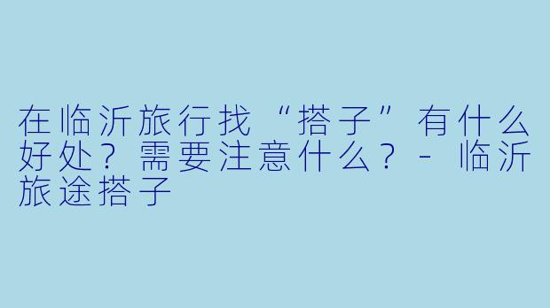 在临沂旅行找“搭子”有什么好处？需要注意什么？-临沂旅途搭子