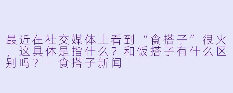 最近在社交媒体上看到“食搭子”很火,这具体是指什么?和饭搭子有什么区别吗?-食搭子新闻