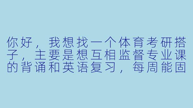 你好，我想找一个体育考研搭子，主要是想互相监督专业课的背诵和英语复习，每周能固定时间抽背和分享资料。我考的是运动训练学方向，不知道你这边的情况和需求是否匹配？-体育考研搭子