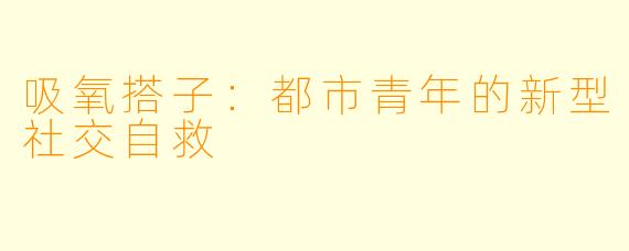 吸氧搭子：都市青年的新型社交自救