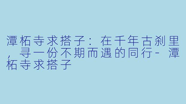 潭柘寺求搭子：在千年古刹里，寻一份不期而遇的同行-潭柘寺求搭子