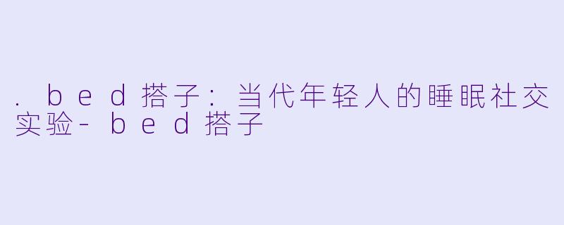 .bed搭子：当代年轻人的睡眠社交实验-bed搭子