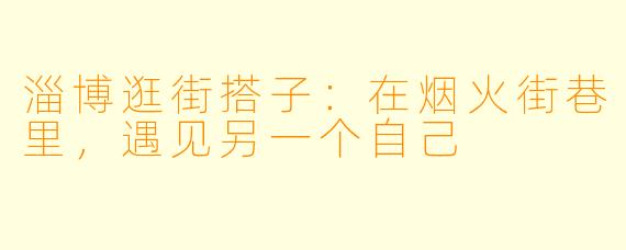 淄博逛街搭子：在烟火街巷里，遇见另一个自己
