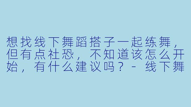 想找线下舞蹈搭子一起练舞,但有点社恐,不知道该怎么开始,有什么建议吗?-线下舞蹈搭子