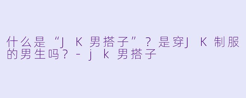 什么是“JK男搭子”?是穿JK制服的男生吗?-jk男搭子