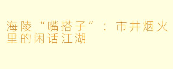 海陵“嘴搭子”:市井烟火里的闲话江湖