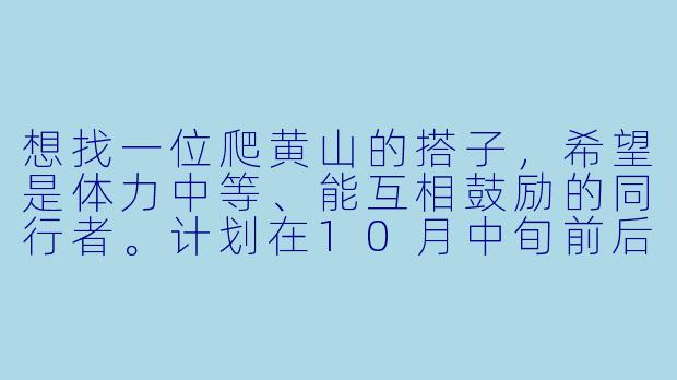 想找一位爬黄山的搭子，希望是体力中等、能互相鼓励的同行者。计划在10月中旬前后出发，行程约2天，在山顶住一晚看日出。我性格随和，喜欢拍照，希望搭子也能享受徒步过程，不赶路不抱怨。如果有兴趣，可以一起商量具体路线和细节！