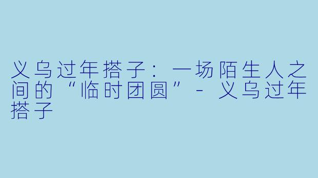 义乌过年搭子：一场陌生人之间的“临时团圆”-义乌过年搭子