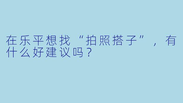 在乐平想找“拍照搭子”，有什么好建议吗？