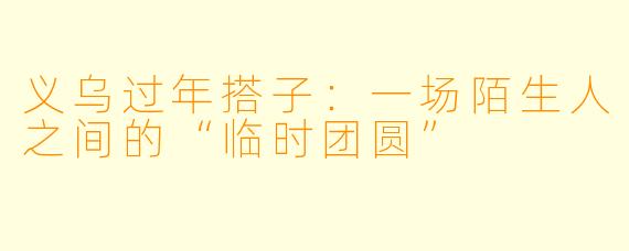 义乌过年搭子：一场陌生人之间的“临时团圆”