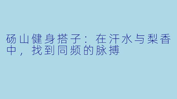 砀山健身搭子：在汗水与梨香中，找到同频的脉搏