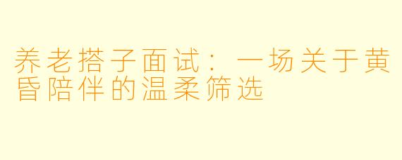 养老搭子面试：一场关于黄昏陪伴的温柔筛选