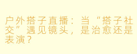 户外搭子直播：当“搭子社交”遇见镜头，是治愈还是表演？