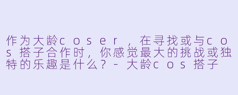 作为大龄coser，在寻找或与cos搭子合作时，你感觉最大的挑战或独特的乐趣是什么？
