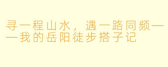 寻一程山水，遇一路同频——我的岳阳徒步搭子记
