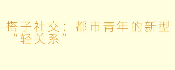 搭子社交：都市青年的新型“轻关系”