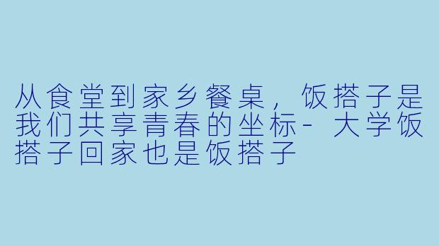从食堂到家乡餐桌，饭搭子是我们共享青春的坐标-大学饭搭子回家也是饭搭子