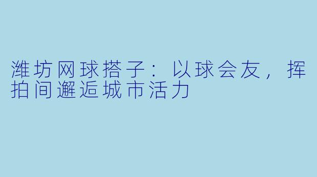 潍坊网球搭子：以球会友，挥拍间邂逅城市活力