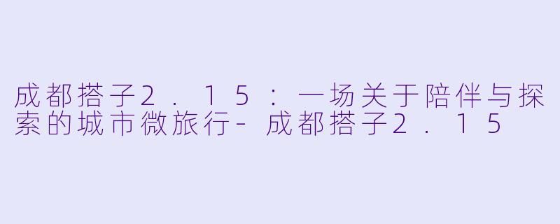 成都搭子2.15:一场关于陪伴与探索的城市微旅行-成都搭子2.15