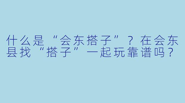 什么是“会东搭子”？在会东县找“搭子”一起玩靠谱吗？