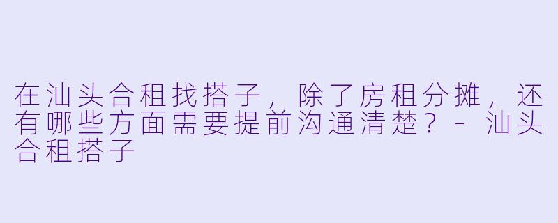 在汕头合租找搭子，除了房租分摊，还有哪些方面需要提前沟通清楚？-汕头合租搭子