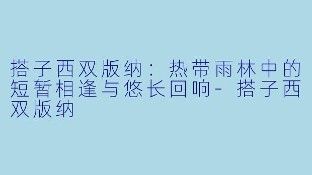 搭子西双版纳：热带雨林中的短暂相逢与悠长回响
